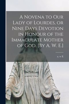 portada A Novena to Our Lady of Lourdes, or Nine Days Devotion in Honour of the Immaculate Mother of God. [By A. W. E.] (en Inglés)