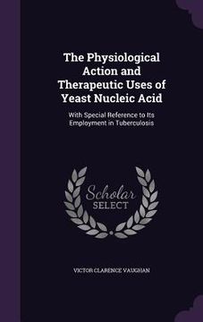 portada The Physiological Action and Therapeutic Uses of Yeast Nucleic Acid: With Special Reference to Its Employment in Tuberculosis (en Inglés)