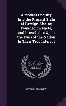 portada A Modest Enquiry Into the Present State of Foreign Affairs; Founded on Facts, and Intended to Open the Eyes of the Nation to Their True Interest (in English)