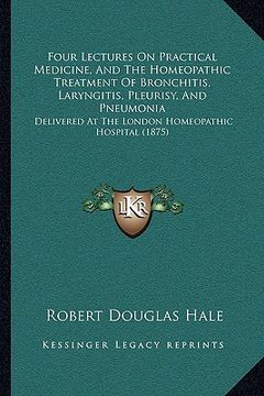 portada four lectures on practical medicine, and the homeopathic treatment of bronchitis, laryngitis, pleurisy, and pneumonia: delivered at the london homeopa (in English)