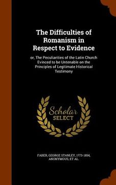 portada The Difficulties of Romanism in Respect to Evidence: or, The Peculiarities of the Latin Church Evinced to be Untenable on the Principles of Legitimate (en Inglés)