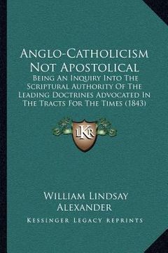 portada anglo-catholicism not apostolical: being an inquiry into the scriptural authority of the leading doctrines advocated in the tracts for the times (1843 (in English)