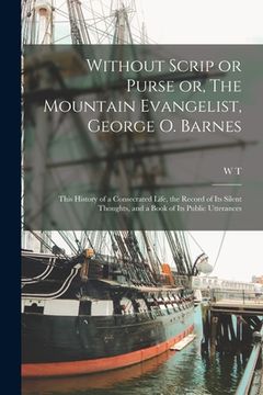 portada Without Scrip or Purse or, The Mountain Evangelist, George O. Barnes: This History of a Consecrated Life, the Record of its Silent Thoughts, and a Boo (en Inglés)