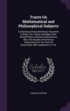 portada Tracts On Mathematical and Philosophical Subjects: Comprising Among Numerous Important Articles, The Theory of Bridges, With Several Plans of Recent I (en Inglés)