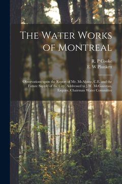 portada The Water Works of Montreal [microform]: Observations Upon the Report of Mr. McAlpine, C.E. and the Future Supply of the City, Addressed to J.W. McGau (en Inglés)