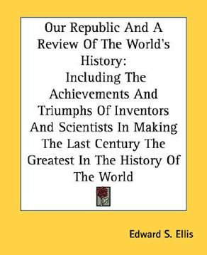 portada our republic and a review of the world's history: including the achievements and triumphs of inventors and scientists in making the last century the g (in English)