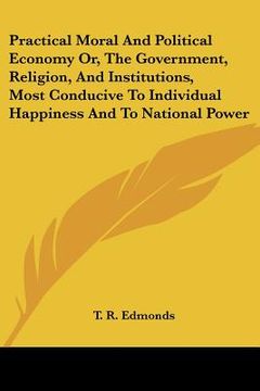 portada practical moral and political economy or, the government, religion, and institutions, most conducive to individual happiness and to national power (en Inglés)