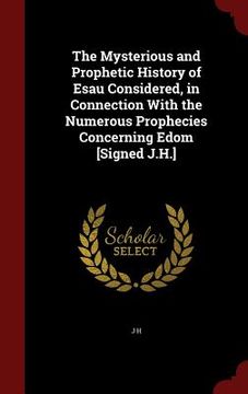 portada The Mysterious and Prophetic History of Esau Considered, in Connection With the Numerous Prophecies Concerning Edom [Signed J.H.] (en Inglés)