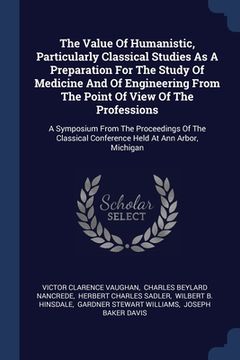 portada The Value Of Humanistic, Particularly Classical Studies As A Preparation For The Study Of Medicine And Of Engineering From The Point Of View Of The Pr (in English)