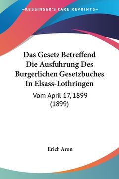 portada Das Gesetz Betreffend Die Ausfuhrung Des Burgerlichen Gesetzbuches In Elsass-Lothringen: Vom April 17, 1899 (1899) (en Alemán)