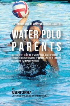 portada The Fundamental 15 Minute Meditation Guide for Water Polo Parents: The Parents' Guide to Teaching Your Kids Meditation to Enhance Their Performance by (en Inglés)