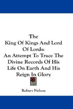 portada the king of kings and lord of lords: an attempt to trace the divine records of his life on earth and his reign in glory (in English)