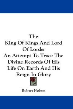 portada the king of kings and lord of lords: an attempt to trace the divine records of his life on earth and his reign in glory (en Inglés)