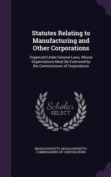 portada Statutes Relating to Manufacturing and Other Corporations: Organized Under General Laws, Whose Organizations Must Be Examined by the Commissioner of C (en Inglés)