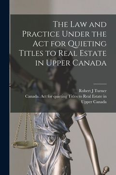 portada The Law and Practice Under the Act for Quieting Titles to Real Estate in Upper Canada [microform]