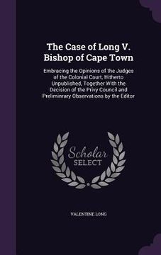 portada The Case of Long V. Bishop of Cape Town: Embracing the Opinions of the Judges of the Colonial Court, Hitherto Unpublished, Together With the Decision