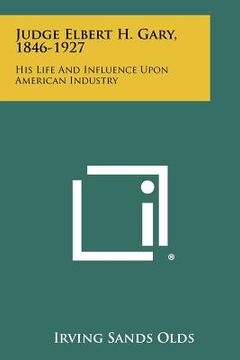 portada judge elbert h. gary, 1846-1927: his life and influence upon american industry (en Inglés)