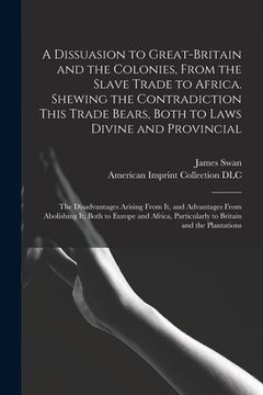 portada A Dissuasion to Great-Britain and the Colonies, From the Slave Trade to Africa. Shewing the Contradiction This Trade Bears, Both to Laws Divine and Pr (en Inglés)