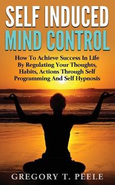 portada Self Induced Mind Control: How To Achieve Success In Life By Regulating Your Thoughts, Habits, Actions Through Self Programming And Self Hypnosis (en Inglés)