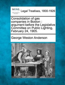 portada consolidation of gas companies in boston: argument before the legislative committee on public lighting, february 24, 1905.
