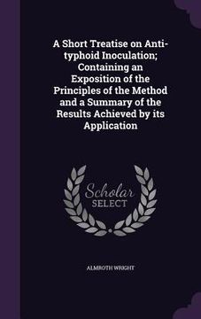 portada A Short Treatise on Anti-typhoid Inoculation; Containing an Exposition of the Principles of the Method and a Summary of the Results Achieved by its Ap (in English)