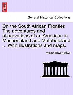 portada on the south african frontier. the adventures and observations of an american in mashonaland and matabeleland ... with illustrations and maps. (en Inglés)