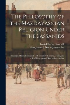 portada The Philosophy of the Mazdayasnian Religion Under the Sassanids: Translated From the French With Prefatory Remarks, Notes, and a Brief Biographical Sk (en Inglés)