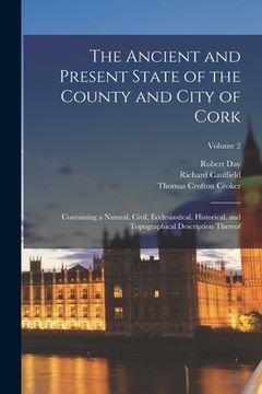 portada The Ancient and Present State of the County and City of Cork: Containing a Natural, Civil, Ecclesiastical, Historical, and Topographical Description T (in English)