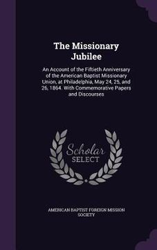 portada The Missionary Jubilee: An Account of the Fiftieth Anniversary of the American Baptist Missionary Union, at Philadelphia, May 24, 25, and 26, (en Inglés)