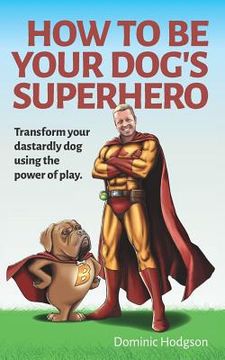 portada How To Be Your Dog's Superhero: Transform Your Dastardly Dog Using the Power of Play (en Inglés)