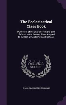 portada The Ecclesiastical Class Book: Or, History of the Church From the Birth of Christ to the Present Time, Adapted to the Use of Academies and Schools (in English)