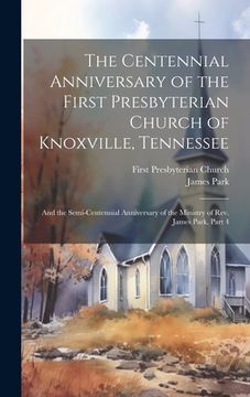 portada The Centennial Anniversary of the First Presbyterian Church of Knoxville, Tennessee: And the Semi-Centennial Anniversary of the Ministry of Rev. James (en Inglés)