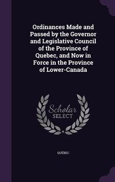portada Ordinances Made and Passed by the Governor and Legislative Council of the Province of Quebec, and Now in Force in the Province of Lower-Canada