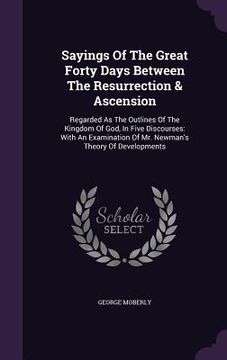 portada Sayings Of The Great Forty Days Between The Resurrection & Ascension: Regarded As The Outlines Of The Kingdom Of God, In Five Discourses: With An Exam