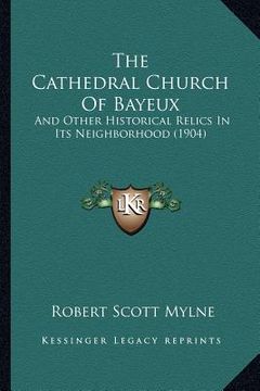 portada the cathedral church of bayeux: and other historical relics in its neighborhood (1904) (en Inglés)