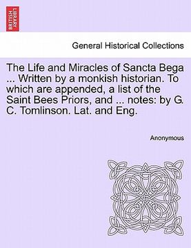 portada The Life and Miracles of Sancta Bega. Written by a Monkish Historian. To Which are Appended, a List of the Saint Bees Priors, and. Notes: By g. (en Inglés)