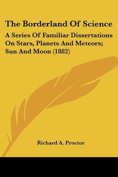 portada the borderland of science: a series of familiar dissertations on stars, planets and meteors; sun and moon (1882) (en Inglés)