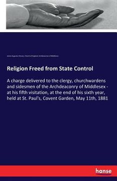 portada Religion Freed from State Control: A charge delivered to the clergy, churchwardens and sidesmen of the Archdeaconry of Middlesex - at his fifth visita