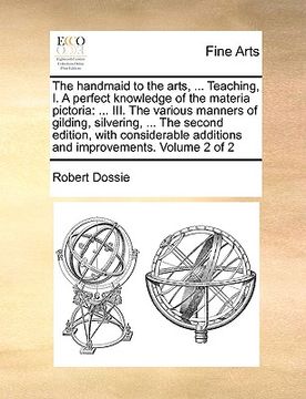 portada the handmaid to the arts, ... teaching, i. a perfect knowledge of the materia pictoria: iii. the various manners of gilding, silvering, ... the second (en Inglés)