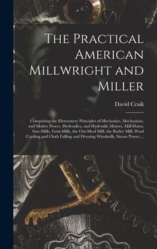 portada The Practical American Millwright and Miller: Comprising the Elementary Principles of Mechanics, Mechanism, and Motive Power, Hydraulics, and Hydrauli (en Inglés)