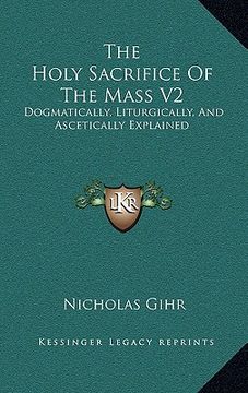 portada the holy sacrifice of the mass v2: dogmatically, liturgically, and ascetically explained (en Inglés)