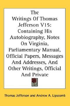 portada the writings of thomas jefferson v15: containing his autobiography, notes on virginia, parliamentary manual, official papers, messages and addresses, (in English)
