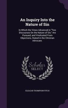 portada An Inquiry Into the Nature of Sin: In Which the Views Advanced in "Two Discourses On the Nature of Sin," Are Pursued; and Vindicated From Objections, (en Inglés)