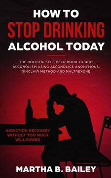 portada How To Stop Drinking Alcohol Today: The Holistic Self Help Book To Quit Alcoholism Using Alcoholics Anonymous, Sinclair Method and Naltrexone (Addicti (en Inglés)