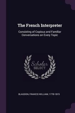 portada The French Interpreter: Consisting of Copious and Familiar Conversations on Every Topic (en Inglés)