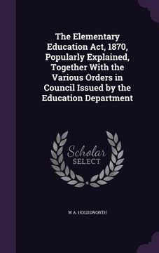 portada The Elementary Education Act, 1870, Popularly Explained, Together With the Various Orders in Council Issued by the Education Department (in English)