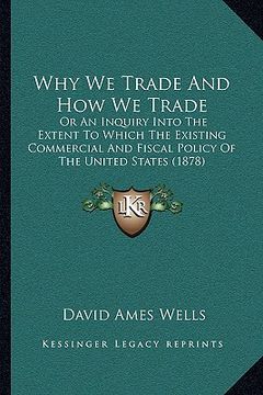 portada why we trade and how we trade: or an inquiry into the extent to which the existing commercial and fiscal policy of the united states (1878) (en Inglés)