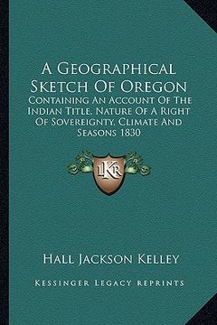 portada a geographical sketch of oregon: containing an account of the indian title, nature of a right of sovereignty, climate and seasons 1830 (en Inglés)