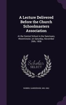 portada A Lecture Delivered Before the Church Schoolmasters Association: At the Central School in the Sanctuary, Westminster, on Saturday, November 20th, 1858 (en Inglés)