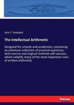 portada The Intellectual Arithmetic: Designed for schools and academies; containing an extensive collection of practical questions, with concise and origin (en Inglés)